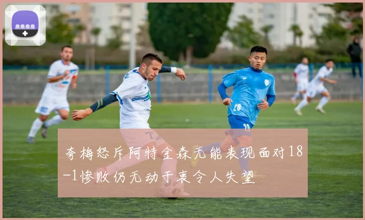 夸梅怒斥阿特金森无能表现面对18-1惨败仍无动于衷令人失望