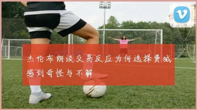 杰伦布朗谈交易反应为何选择费城感到奇怪与不解