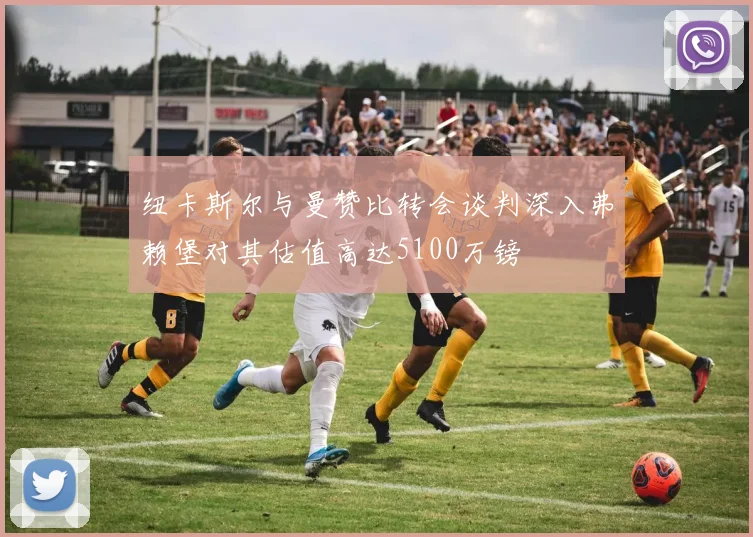 纽卡斯尔与曼赞比转会谈判深入弗赖堡对其估值高达5100万镑