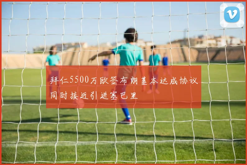 拜仁5500万欧签布朗基本达成协议同时接近引进塞巴里
