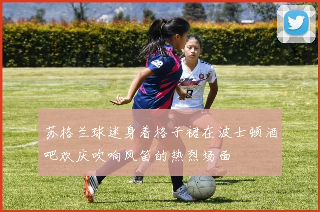 苏格兰球迷身着格子裙在波士顿酒吧欢庆吹响风笛的热烈场面