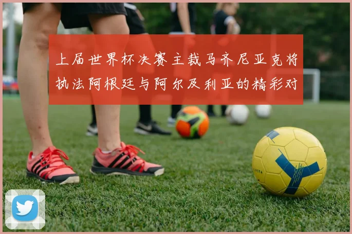 上届世界杯决赛主裁马齐尼亚克将执法阿根廷与阿尔及利亚的精彩对决