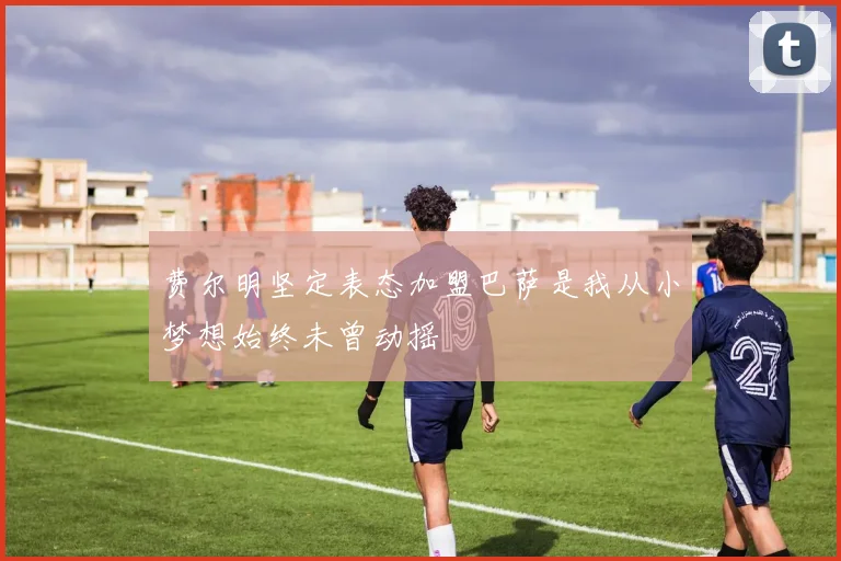 费尔明坚定表态加盟巴萨是我从小梦想始终未曾动摇