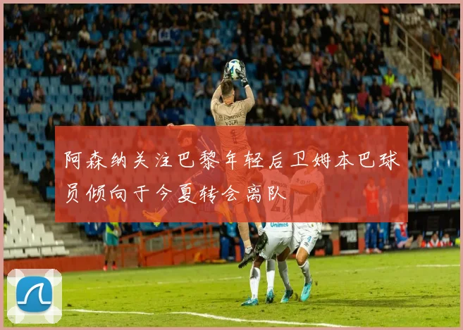 阿森纳关注巴黎年轻后卫姆本巴球员倾向于今夏转会离队