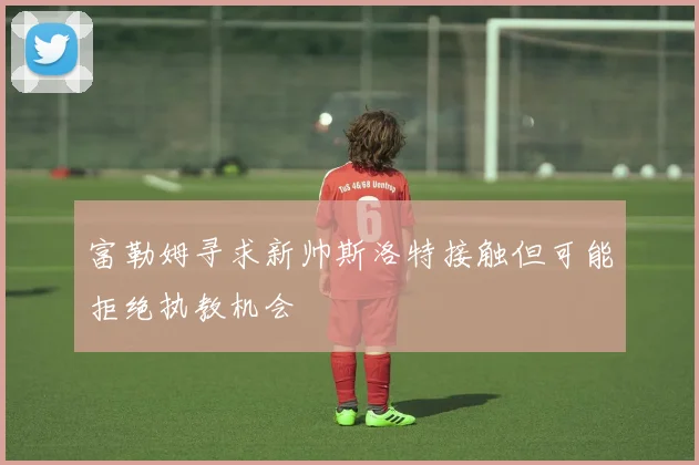 富勒姆寻求新帅斯洛特接触但可能拒绝执教机会