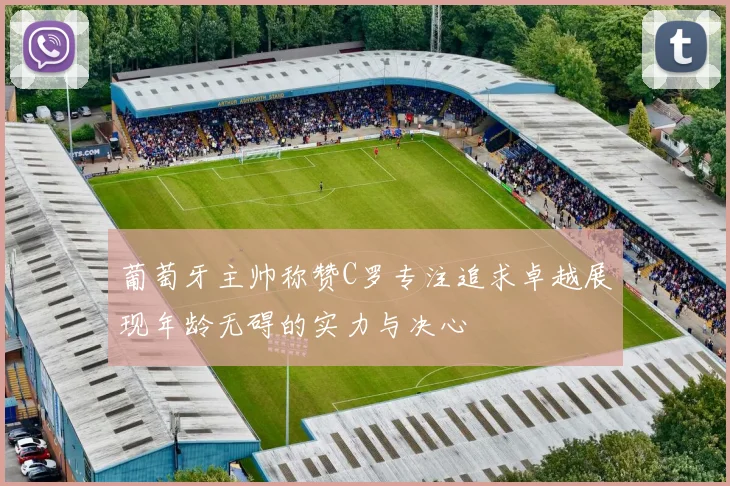 葡萄牙主帅称赞C罗专注追求卓越展现年龄无碍的实力与决心