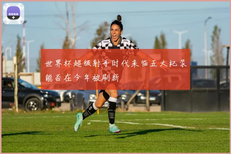 世界杯超级射手时代来临五大纪录能否在今年被刷新