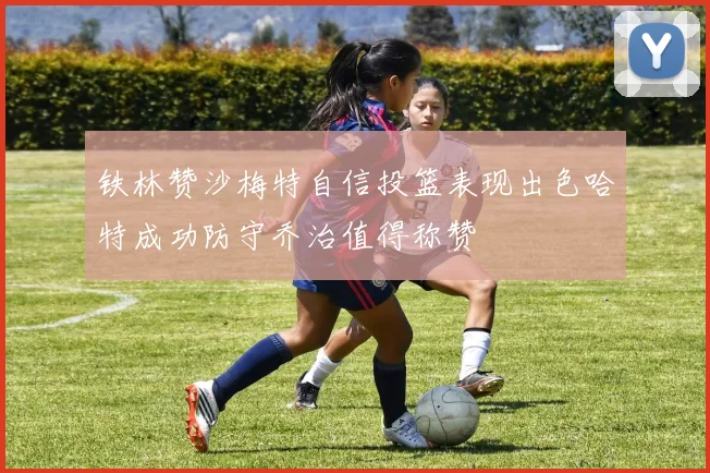 铁林赞沙梅特自信投篮表现出色哈特成功防守乔治值得称赞