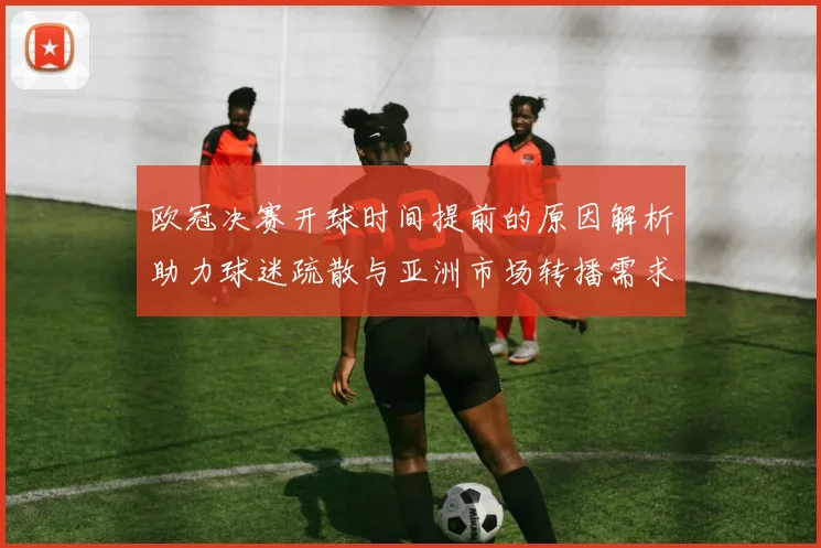 欧冠决赛开球时间提前的原因解析助力球迷疏散与亚洲市场转播需求