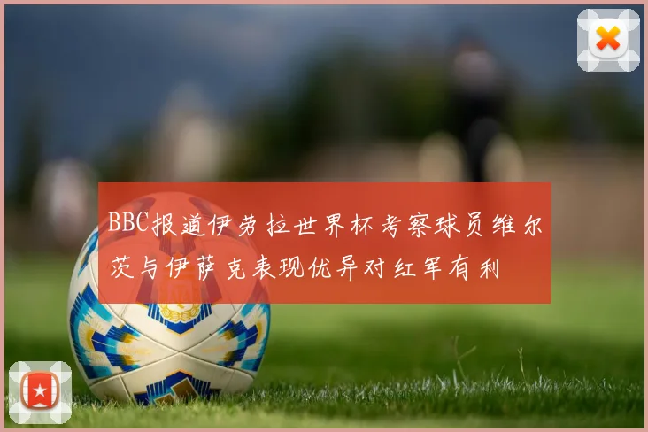 BBC报道伊劳拉世界杯考察球员维尔茨与伊萨克表现优异对红军有利