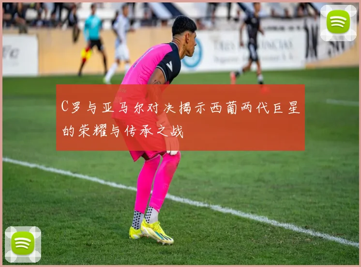 C罗与亚马尔对决揭示西葡两代巨星的荣耀与传承之战