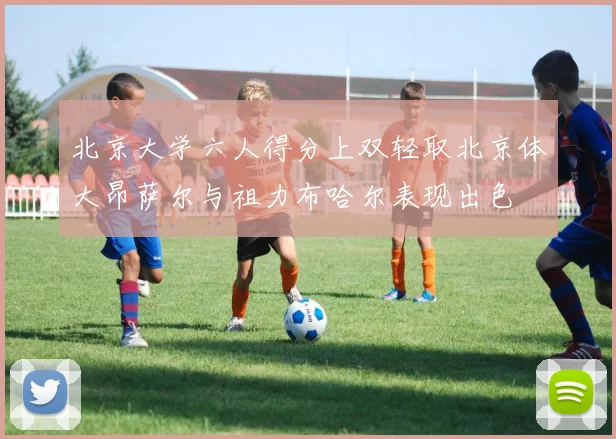北京大学六人得分上双轻取北京体大昂萨尔与祖力布哈尔表现出色