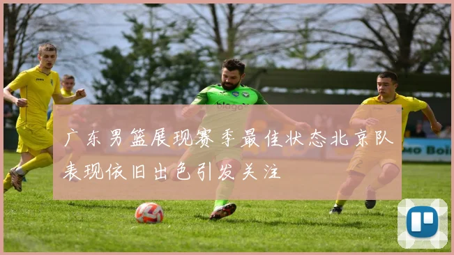 广东男篮展现赛季最佳状态北京队表现依旧出色引发关注