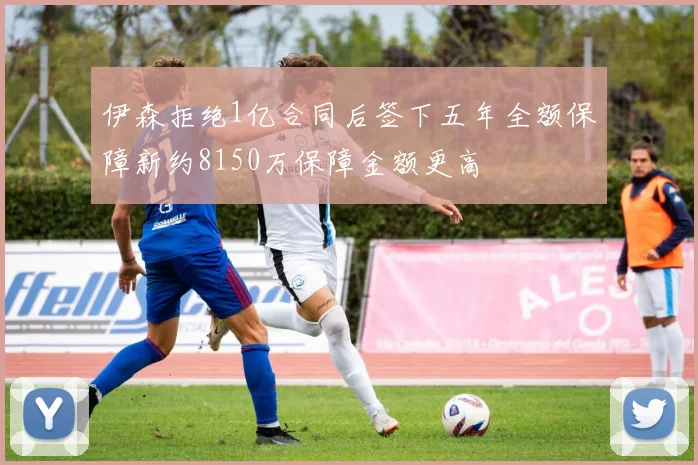 伊森拒绝1亿合同后签下五年全额保障新约8150万保障金额更高