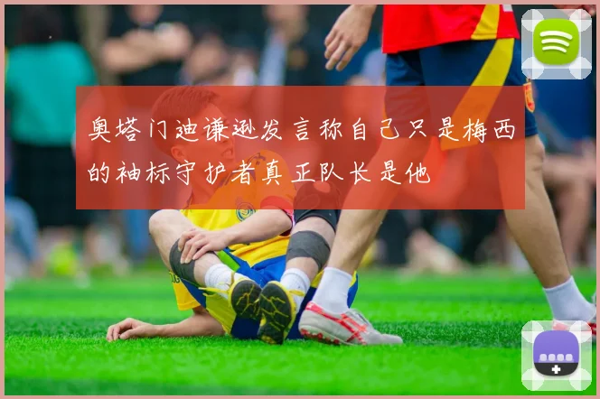 奥塔门迪谦逊发言称自己只是梅西的袖标守护者真正队长是他