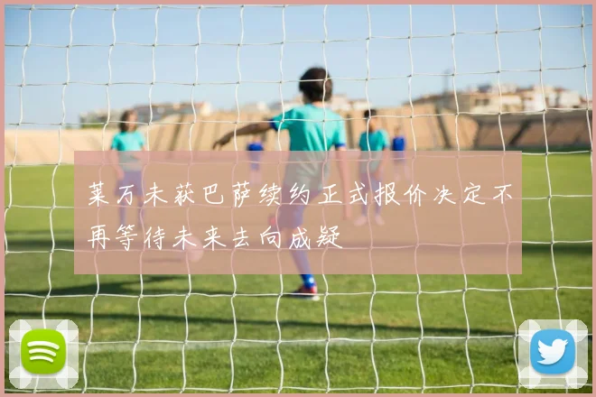 莱万未获巴萨续约正式报价决定不再等待未来去向成疑