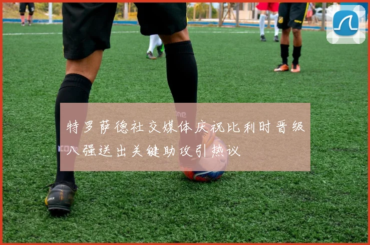 特罗萨德社交媒体庆祝比利时晋级八强送出关键助攻引热议